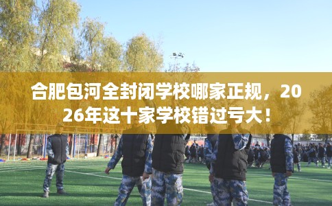 合肥包河全封闭学校哪家正规，2026年这十家学校错过亏大！