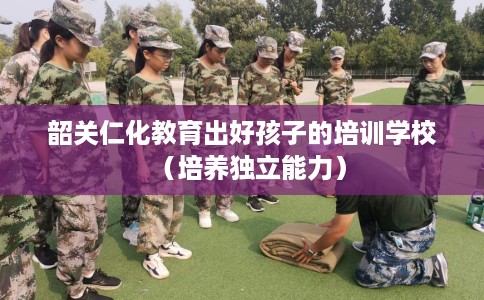 韶关仁化教育出好孩子的培训学校（培养独立能力）