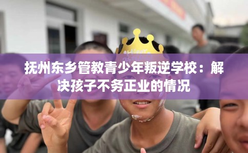 抚州东乡管教青少年叛逆学校：解决孩子不务正业的情况