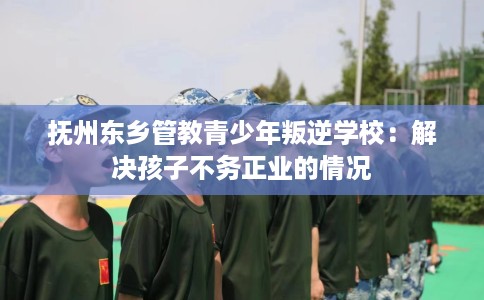 抚州东乡管教青少年叛逆学校：解决孩子不务正业的情况
