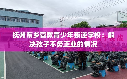 抚州东乡管教青少年叛逆学校：解决孩子不务正业的情况