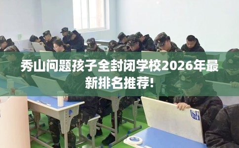 秀山问题孩子全封闭学校2026年最新排名推荐!