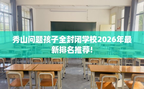 秀山问题孩子全封闭学校2026年最新排名推荐!