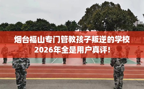 烟台福山专门管教孩子叛逆的学校2026年全是用户真评!
