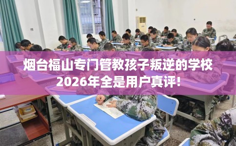 烟台福山专门管教孩子叛逆的学校2026年全是用户真评!