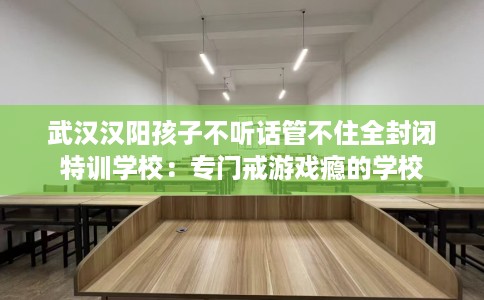武汉汉阳孩子不听话管不住全封闭特训学校：专门戒游戏瘾的学校