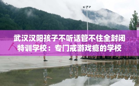 武汉汉阳孩子不听话管不住全封闭特训学校：专门戒游戏瘾的学校