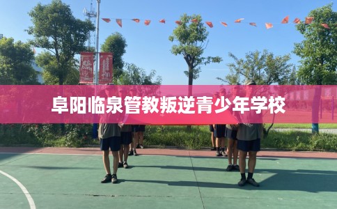 阜阳临泉管教叛逆青少年学校
