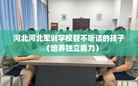 河北河北军训学校管不听话的孩子（培养独立能力）