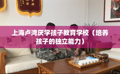 上海卢湾厌学孩子教育学校（培养孩子的独立能力）