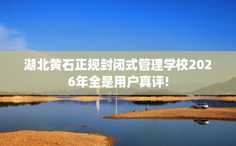 湖北黄石正规封闭式管理学校2026年全是用户真评!