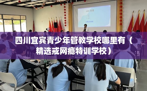 四川宜宾青少年管教学校哪里有（精选戒网瘾特训学校）