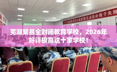芜湖繁昌全封闭教育学校，2026年好评极高这十家学校！