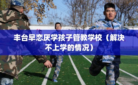 丰台早恋厌学孩子管教学校（解决不上学的情况）