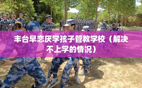丰台早恋厌学孩子管教学校（解决不上学的情况）