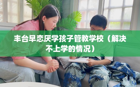 丰台早恋厌学孩子管教学校（解决不上学的情况）