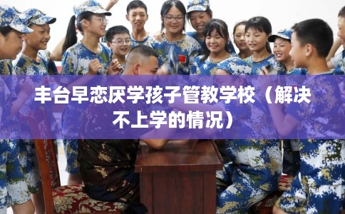 丰台早恋厌学孩子管教学校（解决不上学的情况）