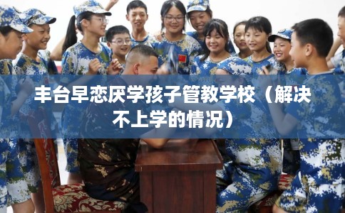 丰台早恋厌学孩子管教学校（解决不上学的情况）