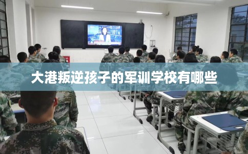 大港叛逆孩子的军训学校有哪些