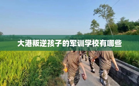 大港叛逆孩子的军训学校有哪些