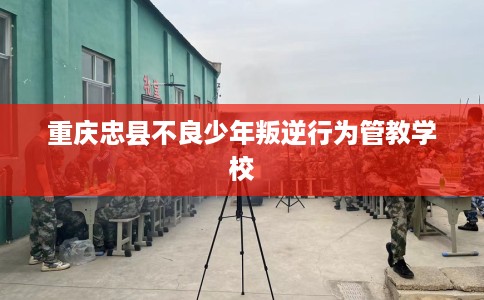 重庆忠县不良少年叛逆行为管教学校