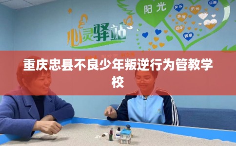 重庆忠县不良少年叛逆行为管教学校