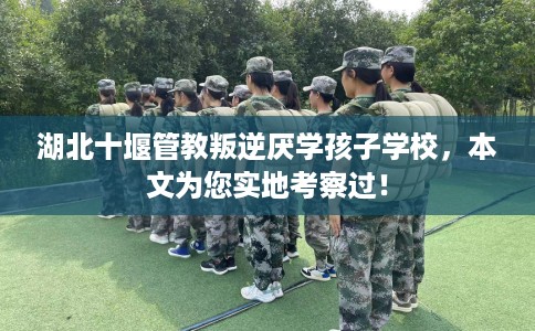 湖北十堰管教叛逆厌学孩子学校，本文为您实地考察过！