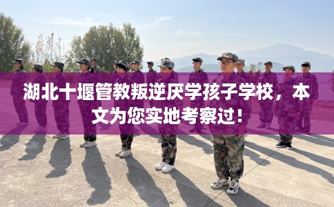 湖北十堰管教叛逆厌学孩子学校，本文为您实地考察过！