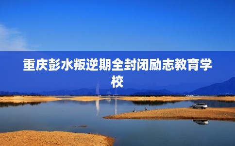 重庆彭水叛逆期全封闭励志教育学校