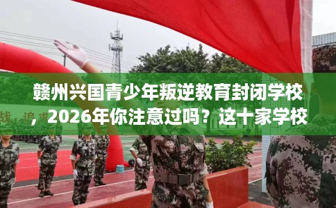 赣州兴国青少年叛逆教育封闭学校，2026年你注意过吗？这十家学校！