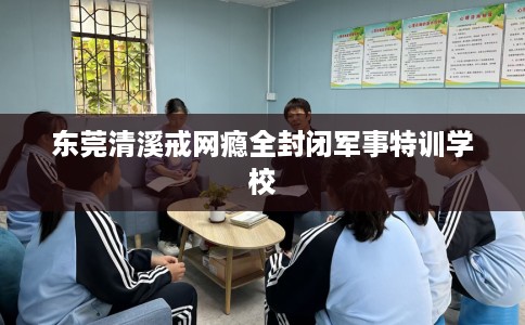 东莞清溪戒网瘾全封闭军事特训学校