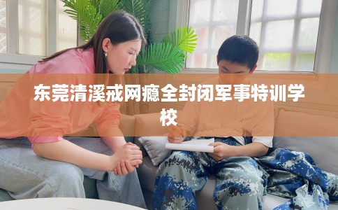 东莞清溪戒网瘾全封闭军事特训学校