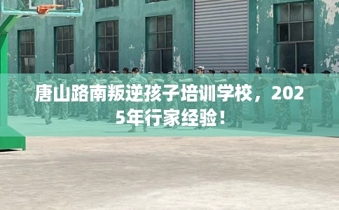 唐山路南叛逆孩子培训学校，2025年行家经验！