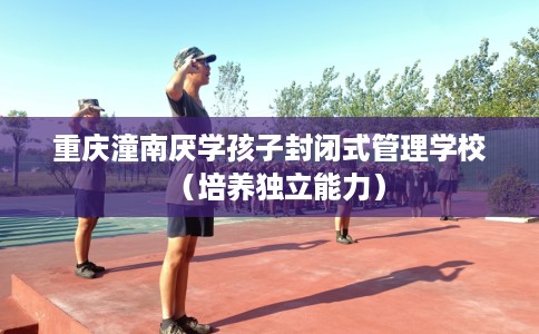 重庆潼南厌学孩子封闭式管理学校（培养独立能力）