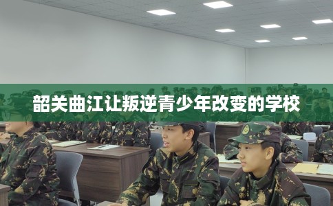 韶关曲江让叛逆青少年改变的学校