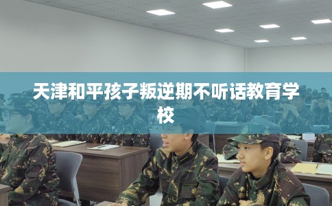 天津和平孩子叛逆期不听话教育学校