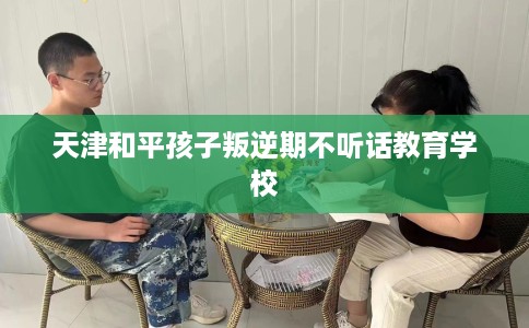 天津和平孩子叛逆期不听话教育学校