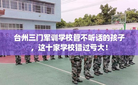 台州三门军训学校管不听话的孩子，这十家学校错过亏大！