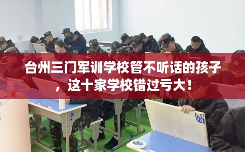 台州三门军训学校管不听话的孩子，这十家学校错过亏大！