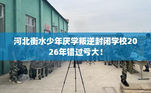 河北衡水少年厌学叛逆封闭学校2026年错过亏大！