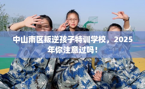 中山南区叛逆孩子特训学校，2025年你注意过吗！