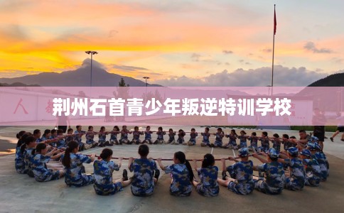 荆州石首青少年叛逆特训学校