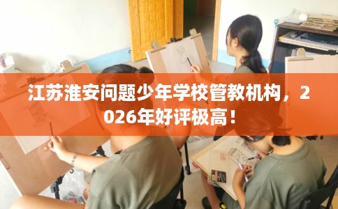 江苏淮安问题少年学校管教机构，2026年好评极高！
