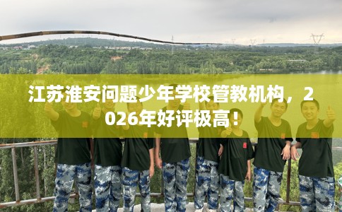 江苏淮安问题少年学校管教机构，2026年好评极高！
