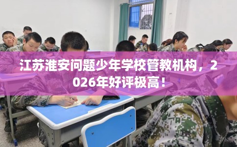 江苏淮安问题少年学校管教机构，2026年好评极高！
