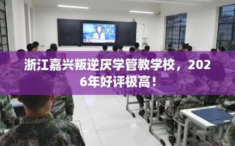 浙江嘉兴叛逆厌学管教学校，2026年好评极高！