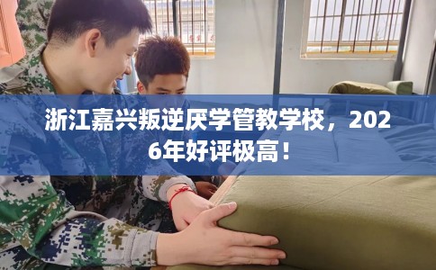 浙江嘉兴叛逆厌学管教学校，2026年好评极高！