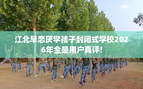 江北早恋厌学孩子封闭式学校2026年全是用户真评!
