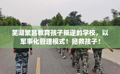 芜湖繁昌教育孩子叛逆的学校，以军事化管理模式！拯救孩子！
