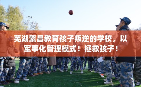 芜湖繁昌教育孩子叛逆的学校，以军事化管理模式！拯救孩子！